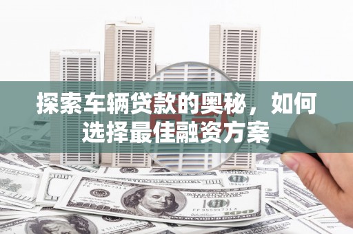 德兴探索车辆贷款的奥秘，如何选择最佳融资方案