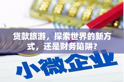 德兴贷款旅游，探索世界的新方式，还是财务陷阱？
