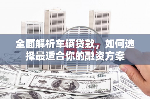 德兴全面解析车辆贷款，如何选择最适合你的融资方案