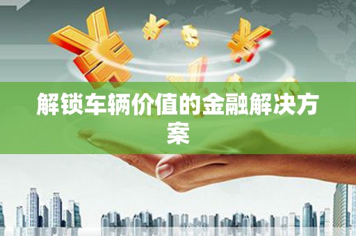 德兴解锁车辆价值的金融解决方案